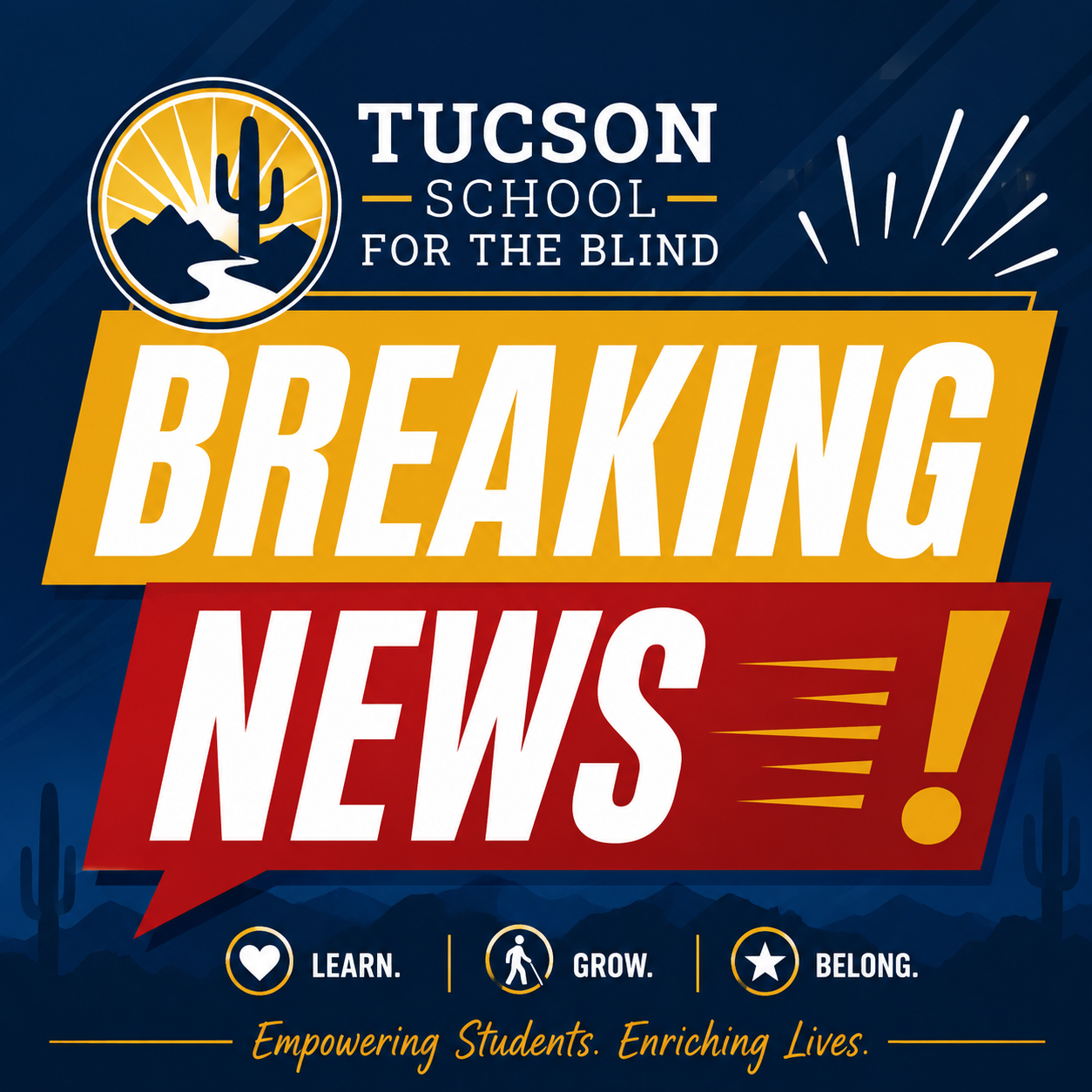 A graphic announcement features the circular logo of the Tucson School for the Blind at the top, showing a desert landscape with a cactus, mountains, and a sun. Below the logo, large bold text reads “BREAKING NEWS!” on a red and yellow background with motion lines. Near the bottom are three icons with words beneath them: a heart labeled “LEARN.”, a walking person labeled “GROW.”, and a star labeled “BELONG.”. The slogan at the bottom reads: “Empowering Students. Enriching Lives.” A desert silhouette with cacti and mountains fills the background.